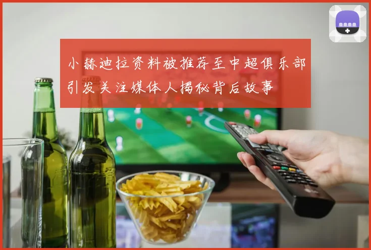 小赫迪拉资料被推荐至中超俱乐部引发关注媒体人揭秘背后故事