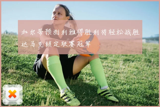 加尔蒂预测利雅得胜利将轻松战胜达马克锁定联赛冠军