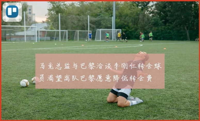 马竞总监与巴黎洽谈李刚仁转会球员渴望离队巴黎愿意降低转会费