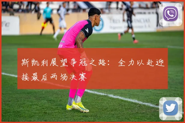 斯凯利展望争冠之路：全力以赴迎接最后两场决赛