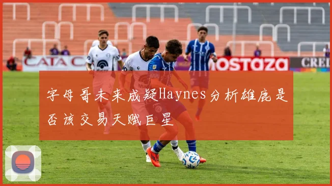 字母哥未来成疑Haynes分析雄鹿是否该交易天赋巨星