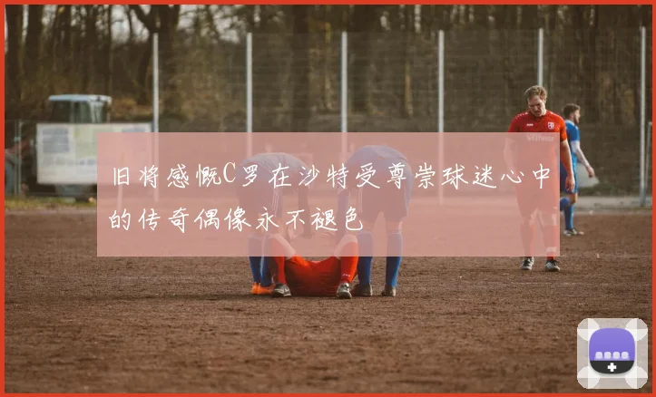 旧将感慨C罗在沙特受尊崇球迷心中的传奇偶像永不褪色