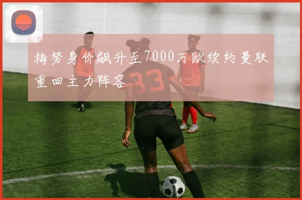 梅努身价飙升至7000万欧续约曼联重回主力阵容