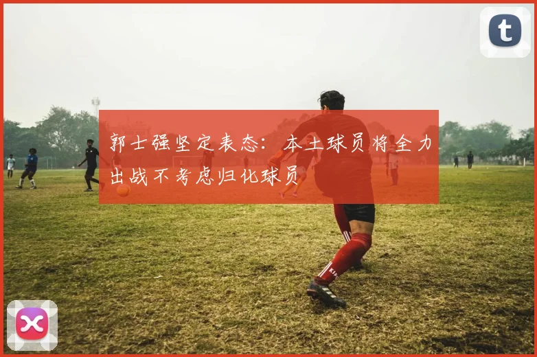 郭士强坚定表态：本土球员将全力出战不考虑归化球员