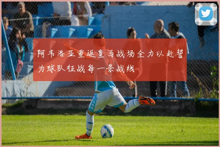 阿韦洛亚重返皇马战场全力以赴誓为球队征战每一条战线