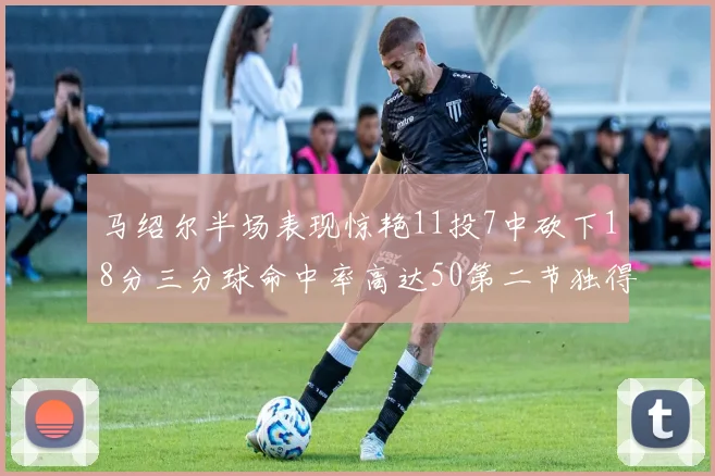 马绍尔半场表现惊艳11投7中砍下18分三分球命中率高达50第二节独得12分