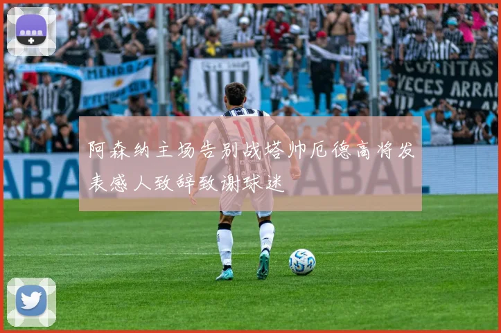 阿森纳主场告别战塔帅厄德高将发表感人致辞致谢球迷
